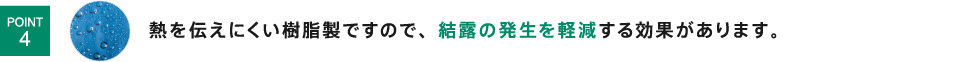 熱を伝えにくい樹脂製ですので、結露の発生を軽減する効果があります。